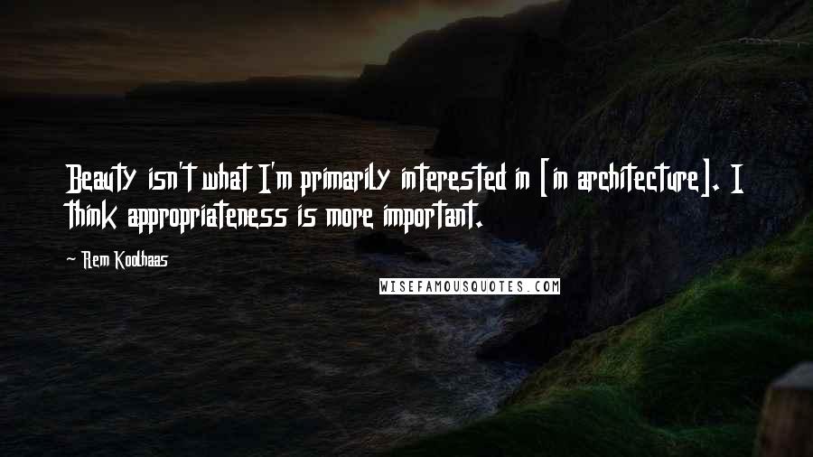 Rem Koolhaas Quotes: Beauty isn't what I'm primarily interested in [in architecture]. I think appropriateness is more important.