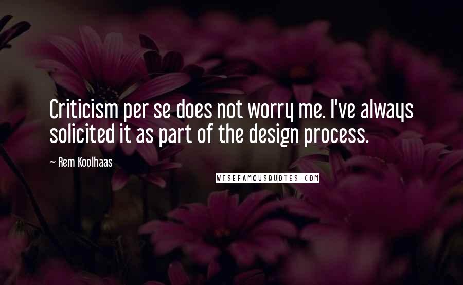 Rem Koolhaas Quotes: Criticism per se does not worry me. I've always solicited it as part of the design process.