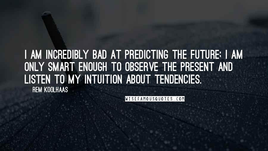 Rem Koolhaas Quotes: I am incredibly bad at predicting the future; I am only smart enough to observe the present and listen to my intuition about tendencies.