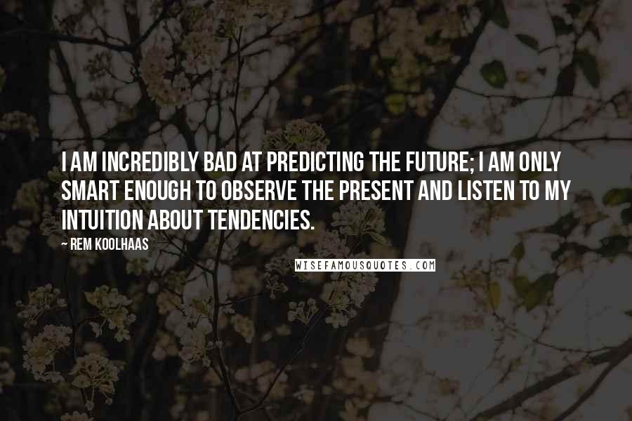 Rem Koolhaas Quotes: I am incredibly bad at predicting the future; I am only smart enough to observe the present and listen to my intuition about tendencies.