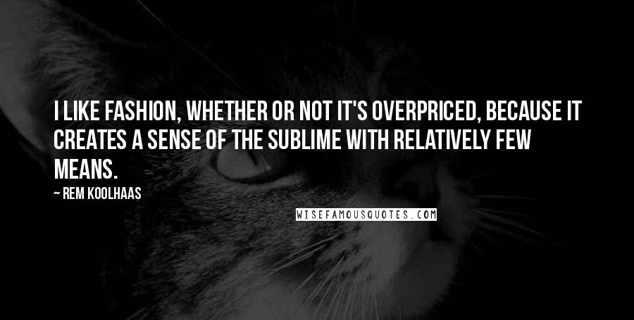 Rem Koolhaas Quotes: I like fashion, whether or not it's overpriced, because it creates a sense of the sublime with relatively few means.