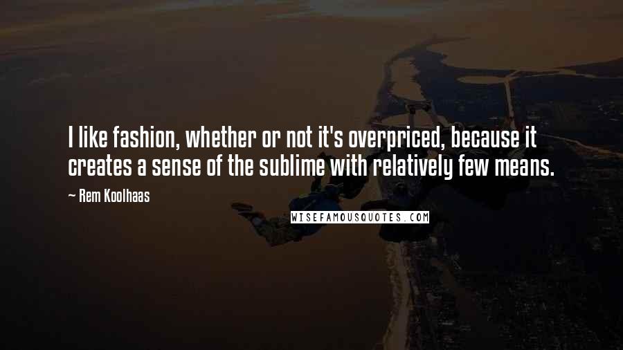 Rem Koolhaas Quotes: I like fashion, whether or not it's overpriced, because it creates a sense of the sublime with relatively few means.