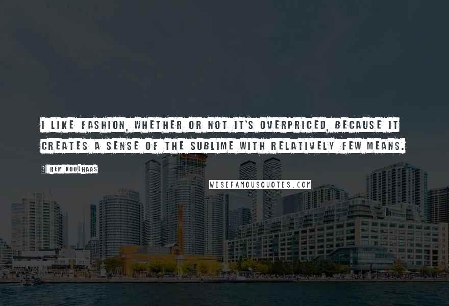 Rem Koolhaas Quotes: I like fashion, whether or not it's overpriced, because it creates a sense of the sublime with relatively few means.