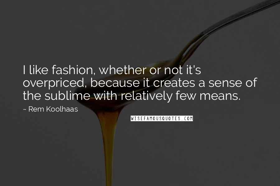 Rem Koolhaas Quotes: I like fashion, whether or not it's overpriced, because it creates a sense of the sublime with relatively few means.