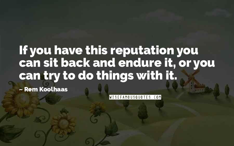 Rem Koolhaas Quotes: If you have this reputation you can sit back and endure it, or you can try to do things with it.