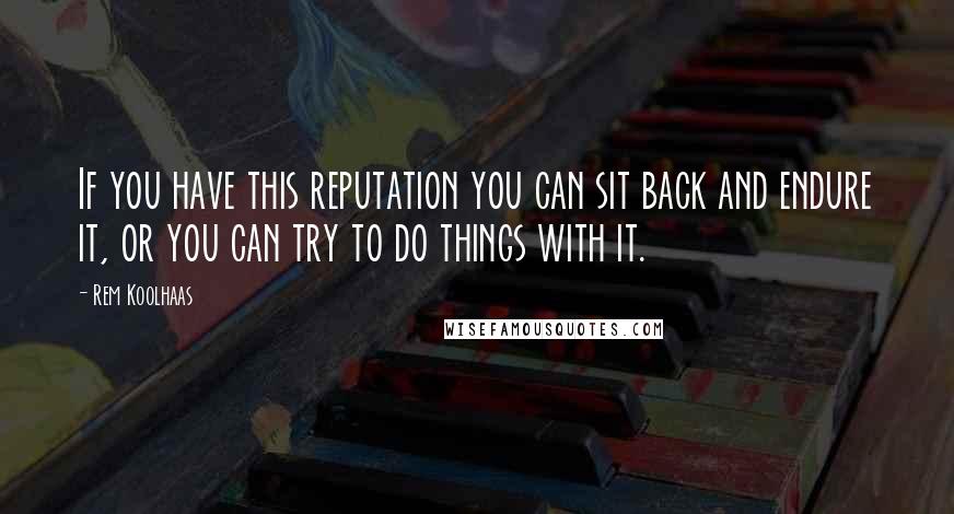 Rem Koolhaas Quotes: If you have this reputation you can sit back and endure it, or you can try to do things with it.