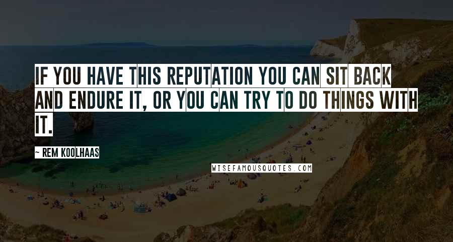 Rem Koolhaas Quotes: If you have this reputation you can sit back and endure it, or you can try to do things with it.