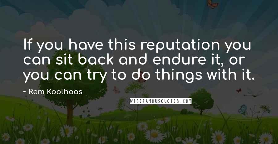 Rem Koolhaas Quotes: If you have this reputation you can sit back and endure it, or you can try to do things with it.