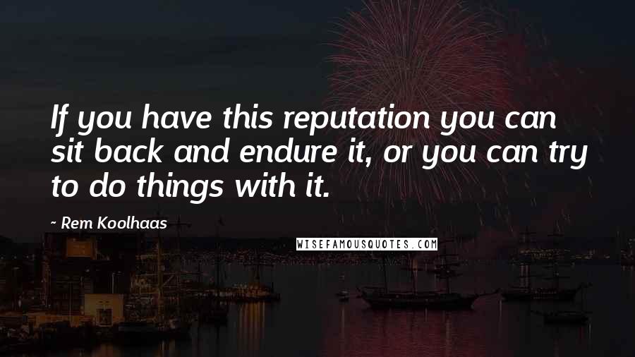 Rem Koolhaas Quotes: If you have this reputation you can sit back and endure it, or you can try to do things with it.