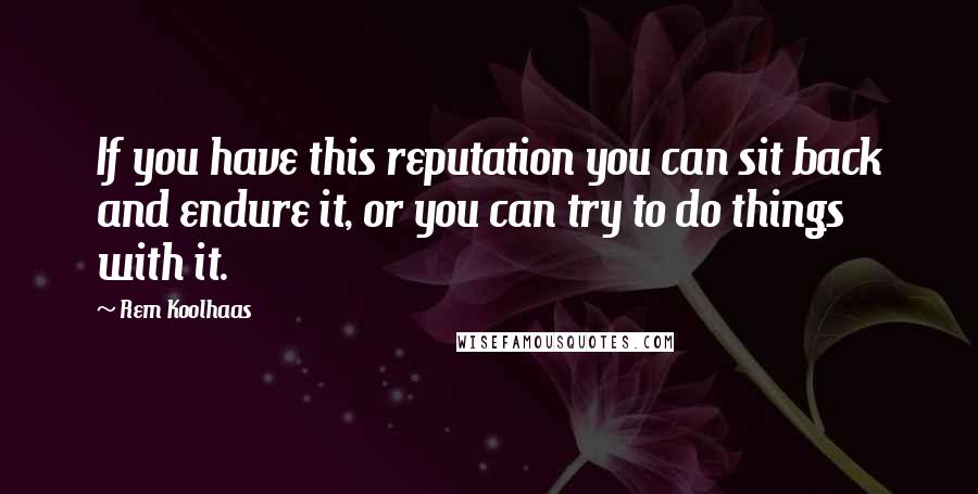 Rem Koolhaas Quotes: If you have this reputation you can sit back and endure it, or you can try to do things with it.