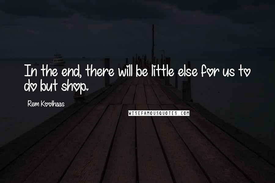 Rem Koolhaas Quotes: In the end, there will be little else for us to do but shop.