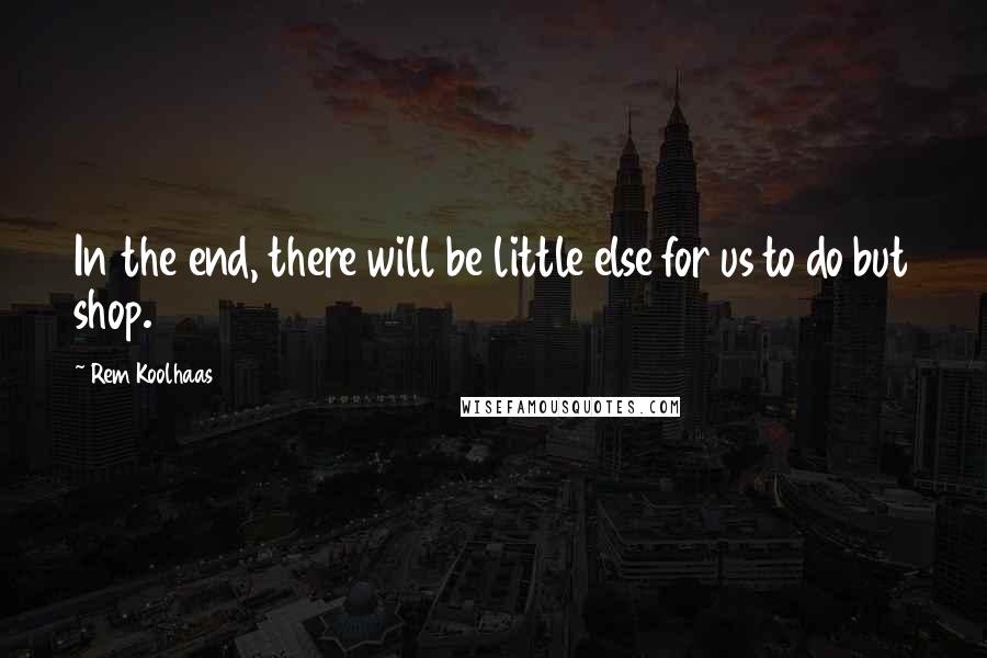 Rem Koolhaas Quotes: In the end, there will be little else for us to do but shop.