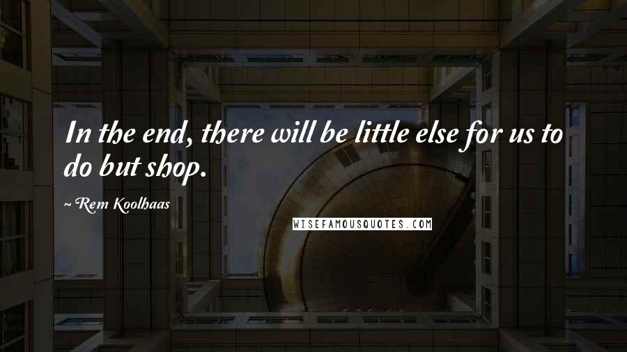 Rem Koolhaas Quotes: In the end, there will be little else for us to do but shop.