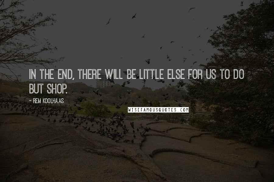 Rem Koolhaas Quotes: In the end, there will be little else for us to do but shop.