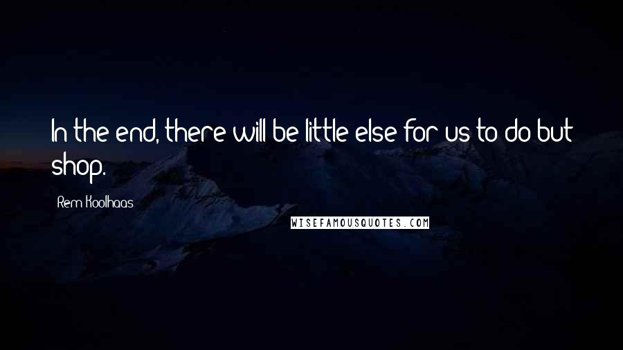 Rem Koolhaas Quotes: In the end, there will be little else for us to do but shop.