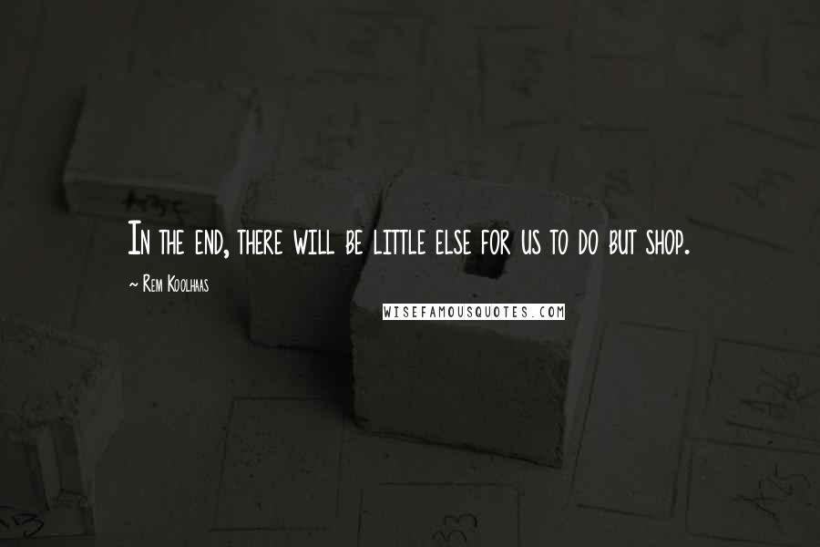 Rem Koolhaas Quotes: In the end, there will be little else for us to do but shop.