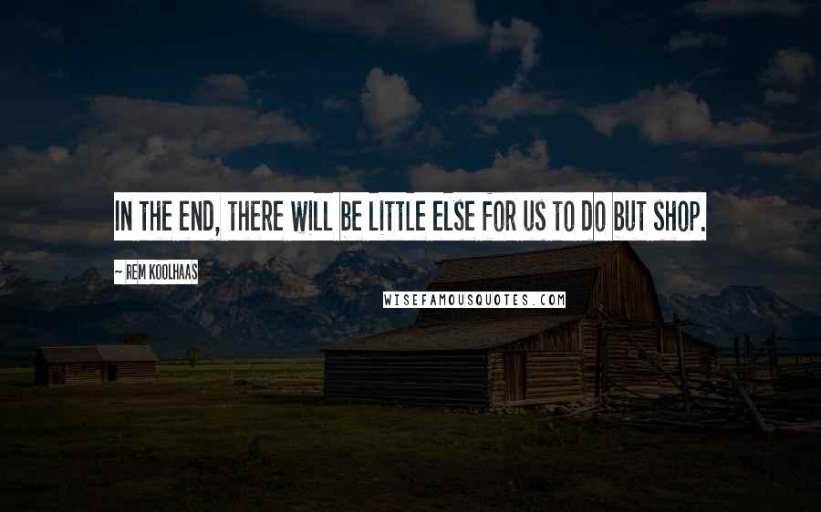 Rem Koolhaas Quotes: In the end, there will be little else for us to do but shop.