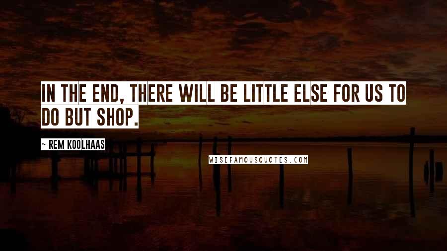 Rem Koolhaas Quotes: In the end, there will be little else for us to do but shop.