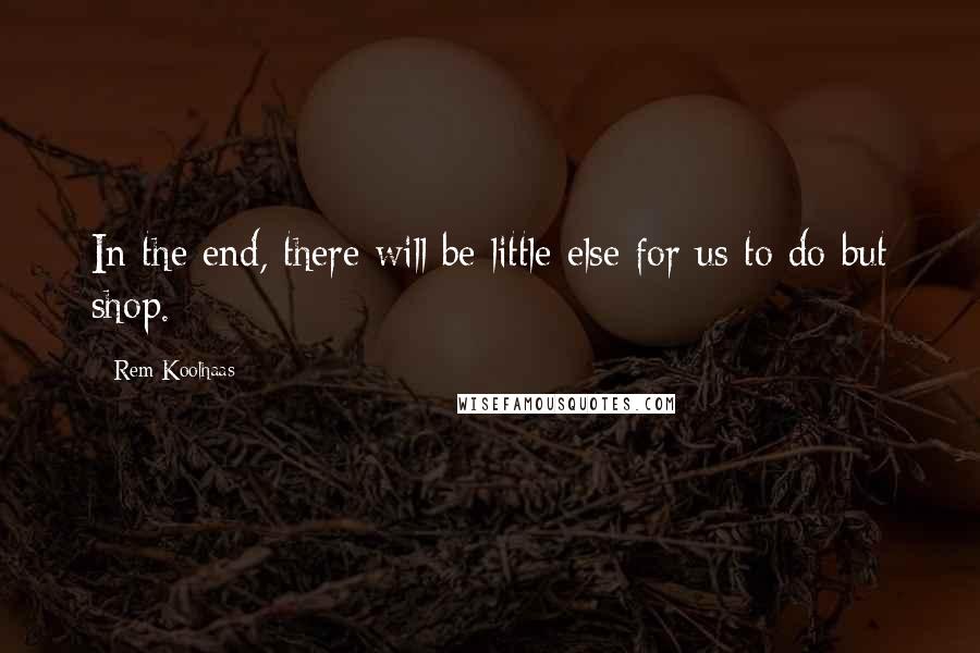 Rem Koolhaas Quotes: In the end, there will be little else for us to do but shop.