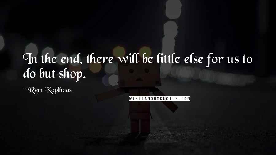 Rem Koolhaas Quotes: In the end, there will be little else for us to do but shop.