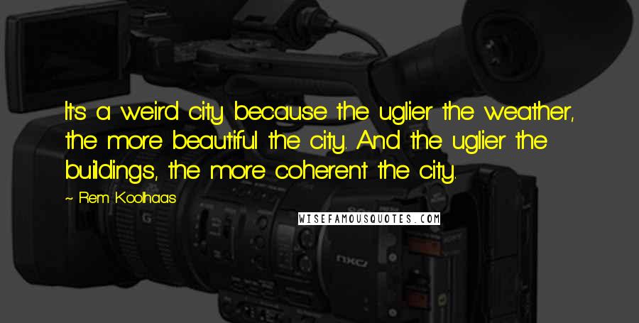 Rem Koolhaas Quotes: It's a weird city because the uglier the weather, the more beautiful the city. And the uglier the buildings, the more coherent the city.