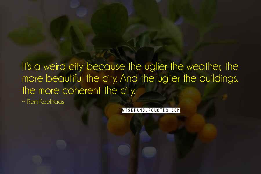 Rem Koolhaas Quotes: It's a weird city because the uglier the weather, the more beautiful the city. And the uglier the buildings, the more coherent the city.