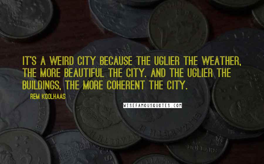 Rem Koolhaas Quotes: It's a weird city because the uglier the weather, the more beautiful the city. And the uglier the buildings, the more coherent the city.