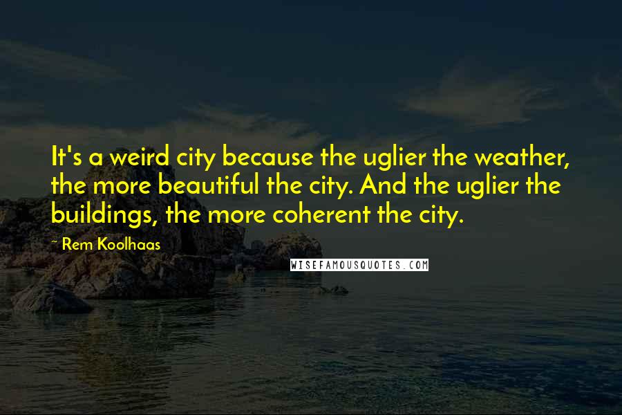 Rem Koolhaas Quotes: It's a weird city because the uglier the weather, the more beautiful the city. And the uglier the buildings, the more coherent the city.