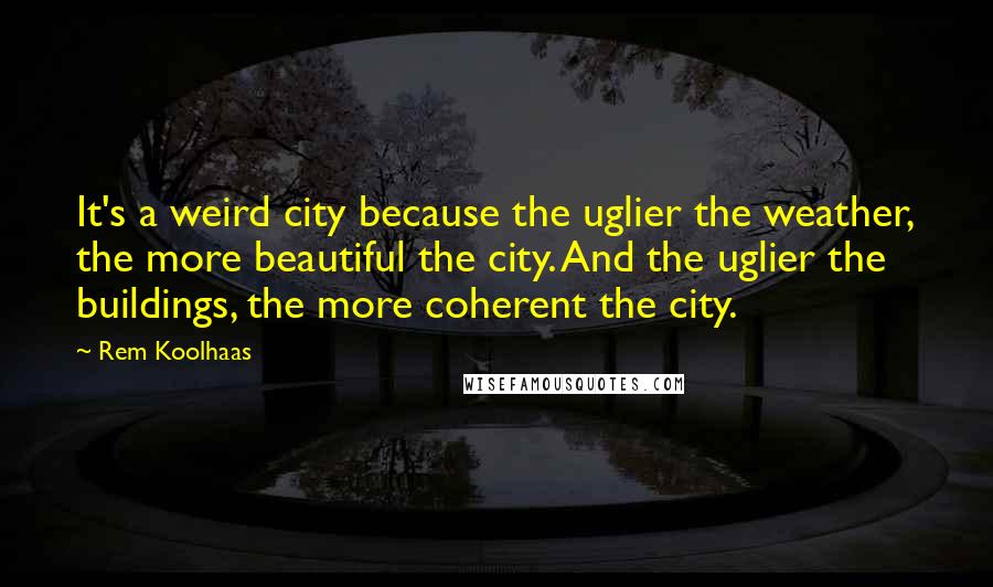 Rem Koolhaas Quotes: It's a weird city because the uglier the weather, the more beautiful the city. And the uglier the buildings, the more coherent the city.
