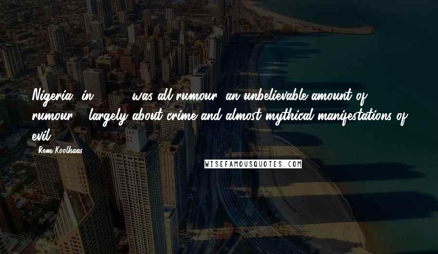 Rem Koolhaas Quotes: Nigeria [in 1990] was all rumour, an unbelievable amount of rumour - largely about crime and almost mythical manifestations of evil.