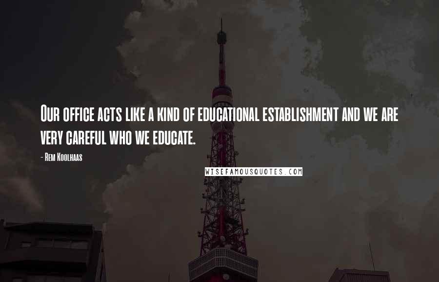 Rem Koolhaas Quotes: Our office acts like a kind of educational establishment and we are very careful who we educate.