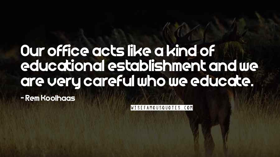 Rem Koolhaas Quotes: Our office acts like a kind of educational establishment and we are very careful who we educate.