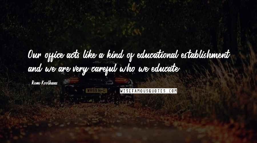 Rem Koolhaas Quotes: Our office acts like a kind of educational establishment and we are very careful who we educate.