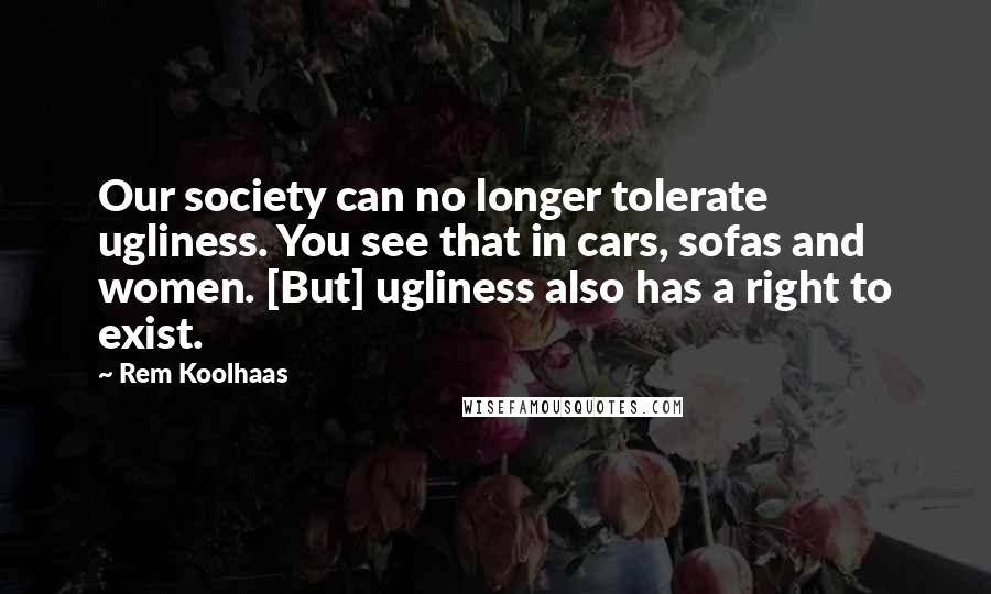 Rem Koolhaas Quotes: Our society can no longer tolerate ugliness. You see that in cars, sofas and women. [But] ugliness also has a right to exist.