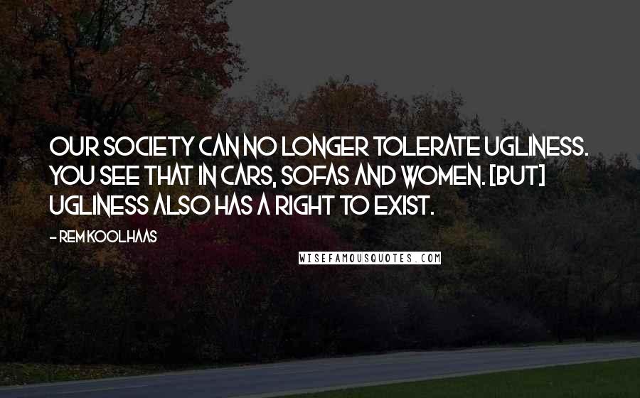 Rem Koolhaas Quotes: Our society can no longer tolerate ugliness. You see that in cars, sofas and women. [But] ugliness also has a right to exist.