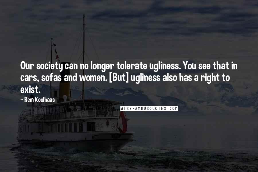 Rem Koolhaas Quotes: Our society can no longer tolerate ugliness. You see that in cars, sofas and women. [But] ugliness also has a right to exist.