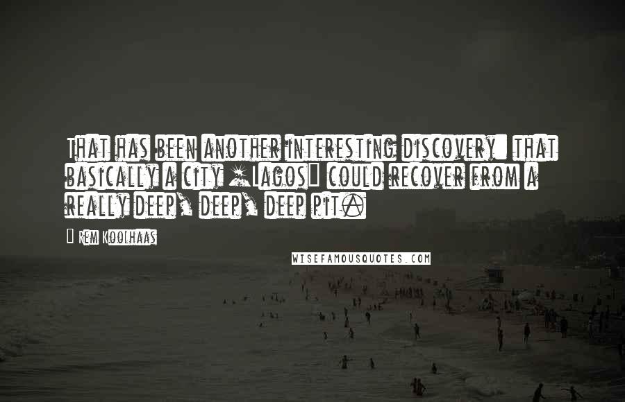 Rem Koolhaas Quotes: That has been another interesting discovery: that basically a city [Lagos] could recover from a really deep, deep, deep pit.