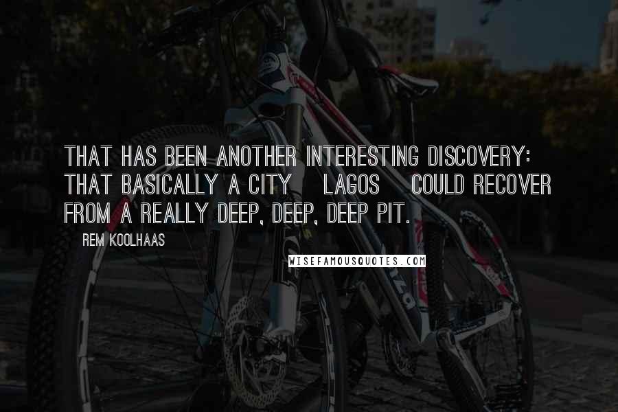 Rem Koolhaas Quotes: That has been another interesting discovery: that basically a city [Lagos] could recover from a really deep, deep, deep pit.