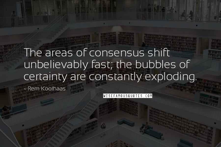 Rem Koolhaas Quotes: The areas of consensus shift unbelievably fast; the bubbles of certainty are constantly exploding.