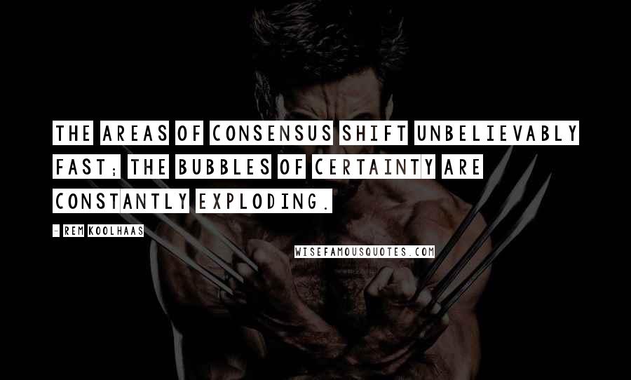 Rem Koolhaas Quotes: The areas of consensus shift unbelievably fast; the bubbles of certainty are constantly exploding.