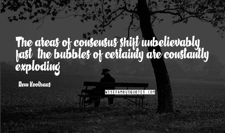 Rem Koolhaas Quotes: The areas of consensus shift unbelievably fast; the bubbles of certainty are constantly exploding.