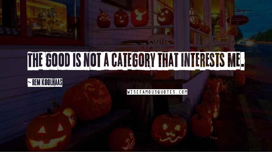 Rem Koolhaas Quotes: The good is not a category that interests me.