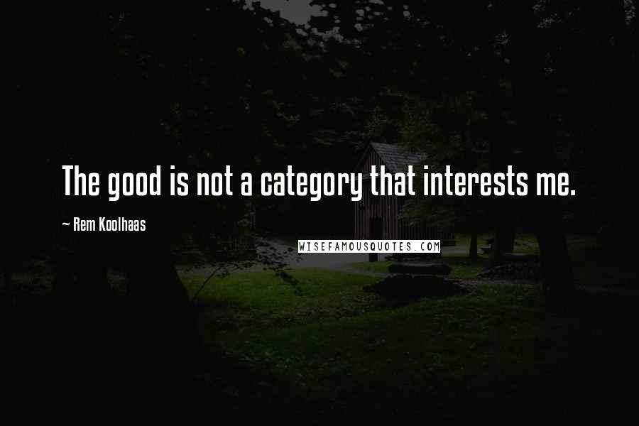 Rem Koolhaas Quotes: The good is not a category that interests me.