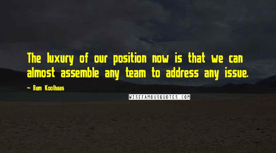 Rem Koolhaas Quotes: The luxury of our position now is that we can almost assemble any team to address any issue.