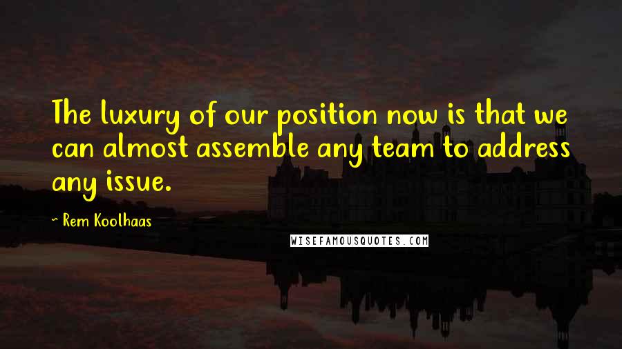 Rem Koolhaas Quotes: The luxury of our position now is that we can almost assemble any team to address any issue.