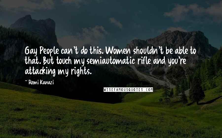 Remi Kanazi Quotes: Gay People can't do this. Women shouldn't be able to that. But touch my semiautomatic rifle and you're attacking my rights.