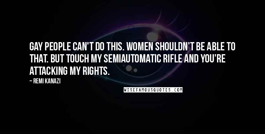 Remi Kanazi Quotes: Gay People can't do this. Women shouldn't be able to that. But touch my semiautomatic rifle and you're attacking my rights.