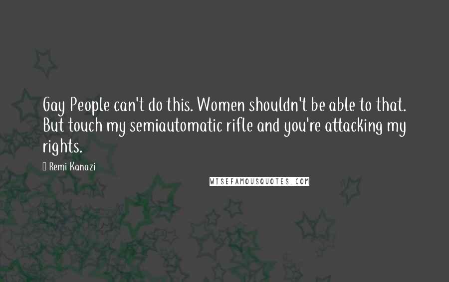 Remi Kanazi Quotes: Gay People can't do this. Women shouldn't be able to that. But touch my semiautomatic rifle and you're attacking my rights.