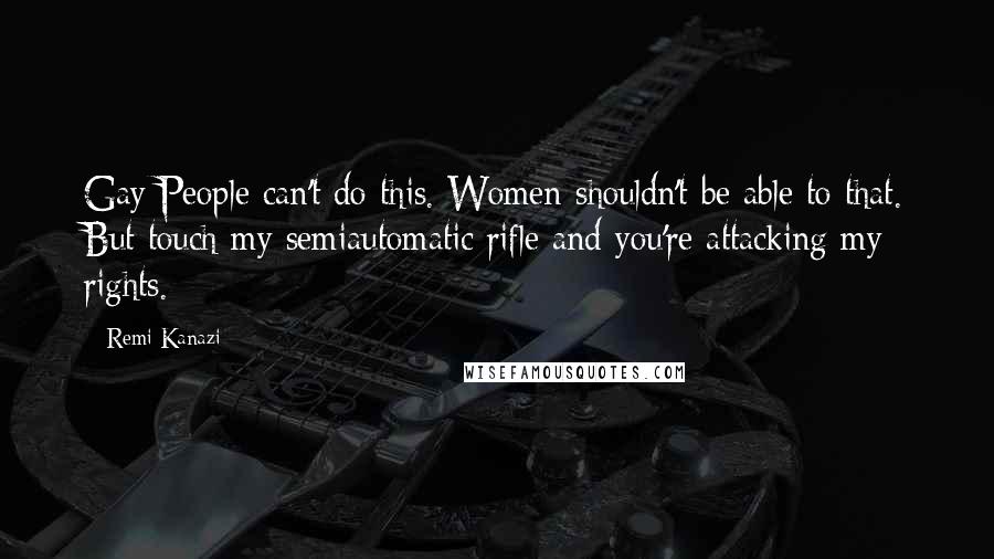 Remi Kanazi Quotes: Gay People can't do this. Women shouldn't be able to that. But touch my semiautomatic rifle and you're attacking my rights.