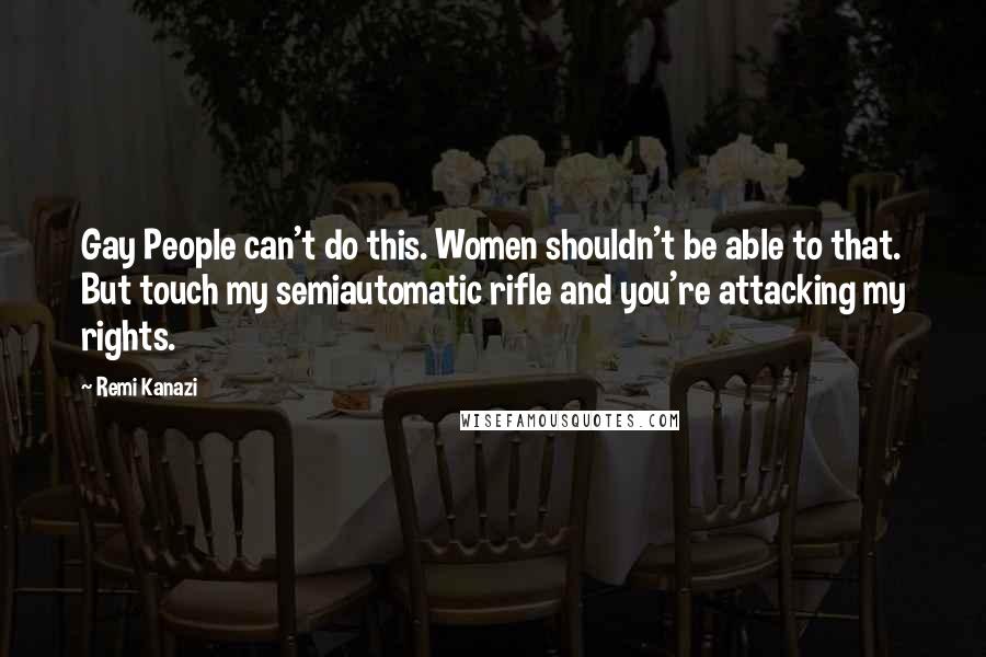 Remi Kanazi Quotes: Gay People can't do this. Women shouldn't be able to that. But touch my semiautomatic rifle and you're attacking my rights.